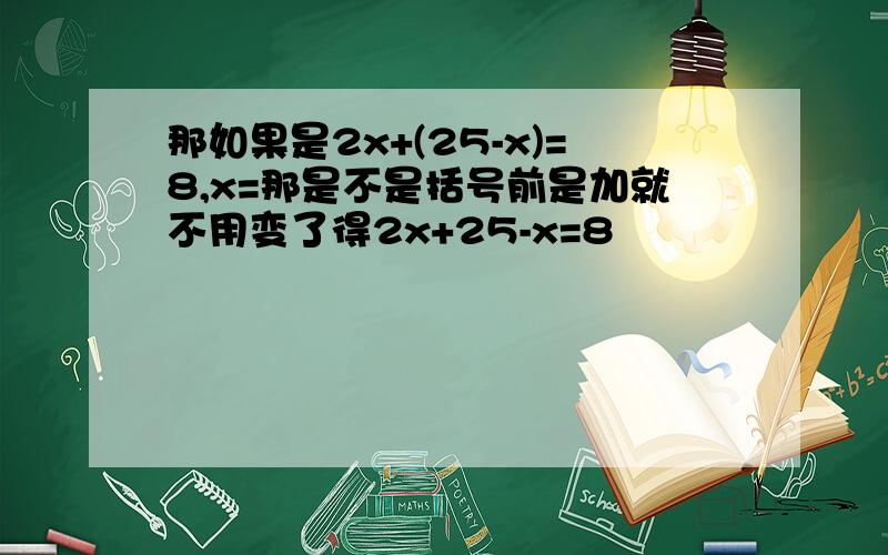 那如果是2x+(25-x)=8,x=那是不是括号前是加就不用变了得2x+25-x=8