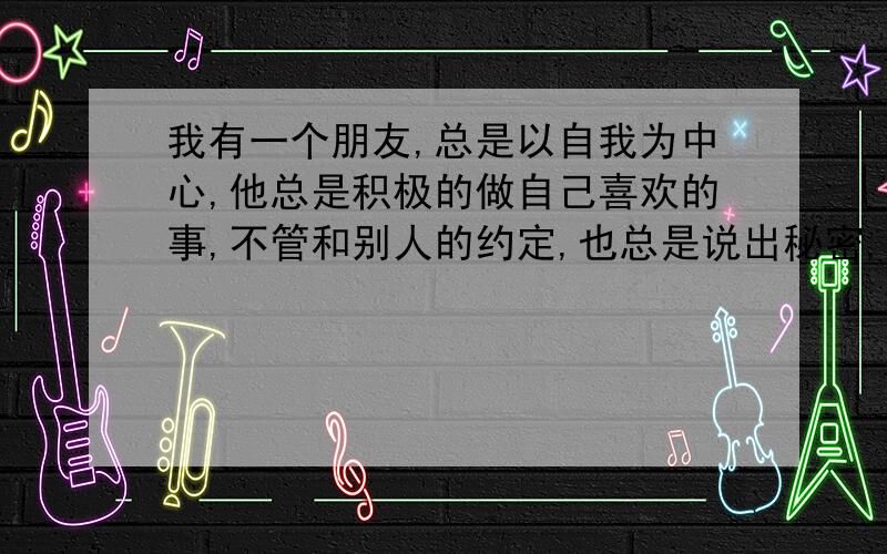 我有一个朋友,总是以自我为中心,他总是积极的做自己喜欢的事,不管和别人的约定,也总是说出秘密,请问我该怎么办,我不想和他绝交,也就是说我想帮他改掉这些缺点,我该怎么办