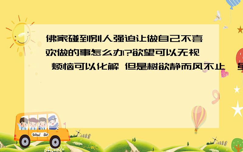 佛家碰到别人强迫让做自己不喜欢做的事怎么办?欲望可以无视 烦恼可以化解 但是树欲静而风不止  虽然自己可以化解这些东西 但是世上还是有很多事 毕竟人还是要为柴米油盐而奔波 还要