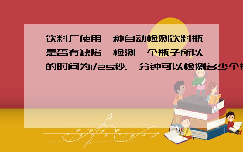 饮料厂使用一种自动检测饮料瓶是否有缺陷,检测一个瓶子所以的时间为1/25秒.一分钟可以检测多少个瓶子?