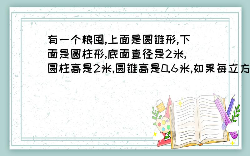 有一个粮囤,上面是圆锥形,下面是圆柱形,底面直径是2米,圆柱高是2米,圆锥高是0.6米,如果每立方米粮食 ,按750千克计算,这个粮囤最多能装多少千克粮食.