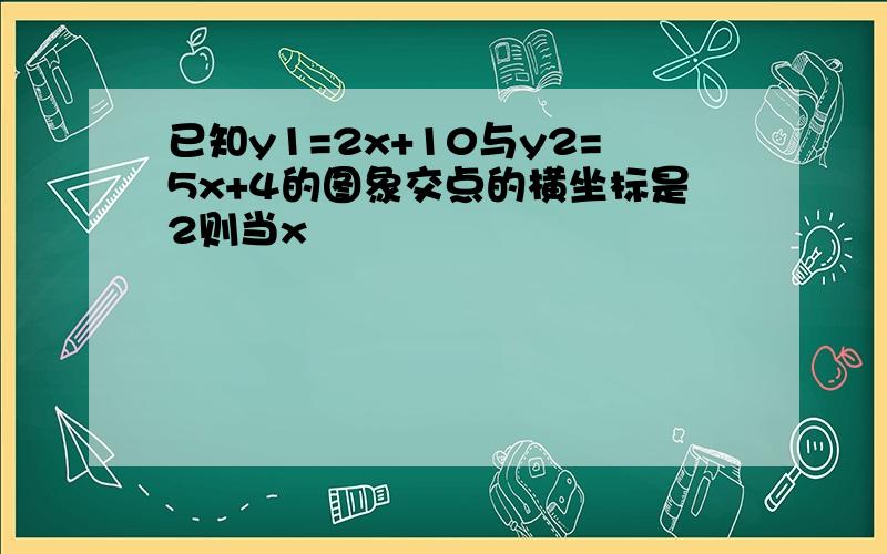 已知y1=2x+10与y2=5x+4的图象交点的横坐标是2则当x