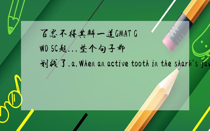 百思不得其解一道GMAT GWD SC题...整个句子都划线了.a.When an active tooth in the shark's jaws is lost or worn down,many spare teeth lie in seemingly limitless reserve,each of which are ready to slide into the appropriate position.e.In