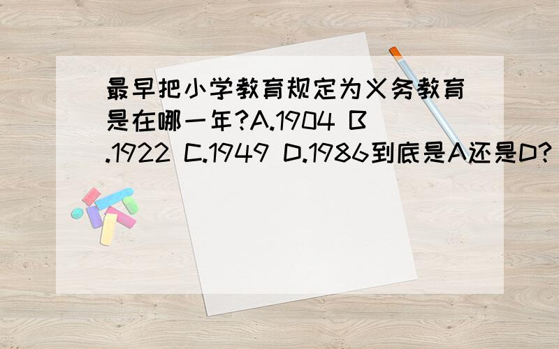 最早把小学教育规定为义务教育是在哪一年?A.1904 B.1922 C.1949 D.1986到底是A还是D?