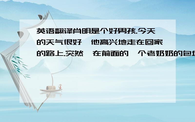 英语翻译肖明是个好男孩.今天的天气很好,他高兴地走在回家的路上.突然,在前面的一个老奶奶的包坏了,苹果掉在地上,他把苹果放在他的帽子里,和老奶奶回到奶奶家.奶奶想把苹果作为一个