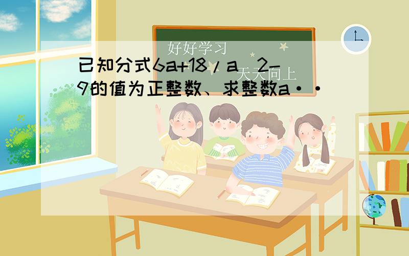 已知分式6a+18/a^2-9的值为正整数、求整数a··