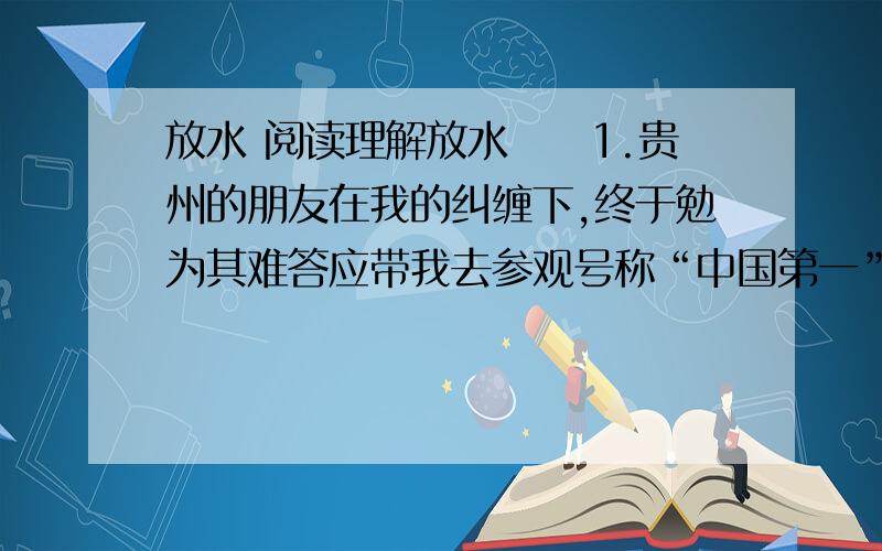 放水 阅读理解放水　　1.贵州的朋友在我的纠缠下,终于勉为其难答应带我去参观号称“中国第一”的黄果树大瀑布.　　2.结果,我“到了黄河心就死”：黄果树大瀑布的水流量,竟然比我在女