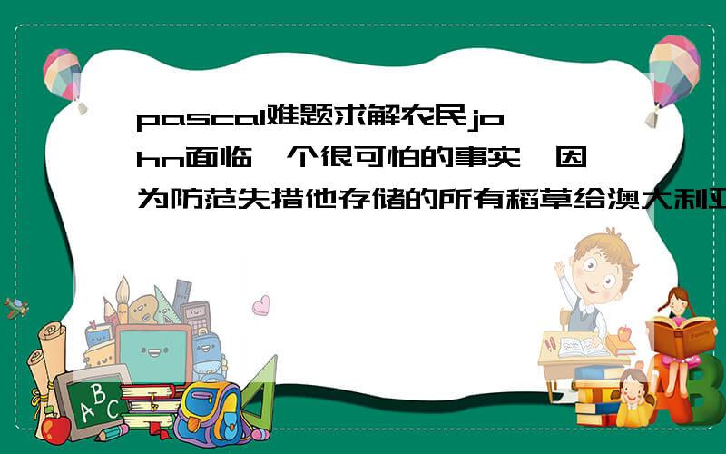 pascal难题求解农民john面临一个很可怕的事实,因为防范失措他存储的所有稻草给澳大利亚蟑螂吃光了,他将面临没有稻草喂养奶牛的局面.在奶牛断粮之前,john拉着他的马车到农民Don的农场中买