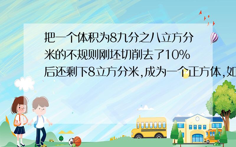 把一个体积为8九分之八立方分米的不规则刚坯切削去了10%后还剩下8立方分米,成为一个正方体,如果每立方分米分米钢重7.8千克,削成的正方体重多少千克?原来的钢坯重多少千克?（要算式,并