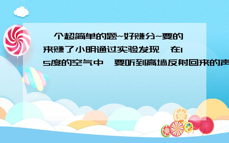 一个超简单的题~好赚分~要的来赚了小明通过实验发现,在15度的空气中,要听到高墙反射回来的声音,人至少要距高墙17M.试求出入耳能将原声与回声分辨开的分辨时间.(要写公式和答案~写好的