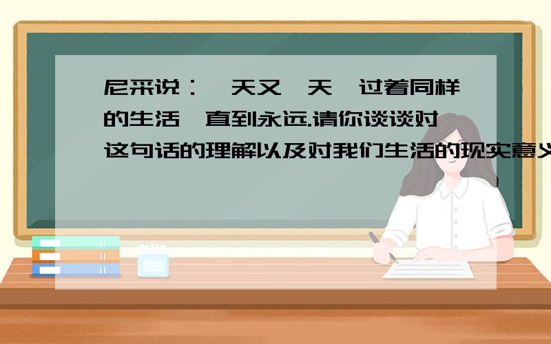 尼采说：一天又一天,过着同样的生活,直到永远.请你谈谈对这句话的理解以及对我们生活的现实意义.比较急