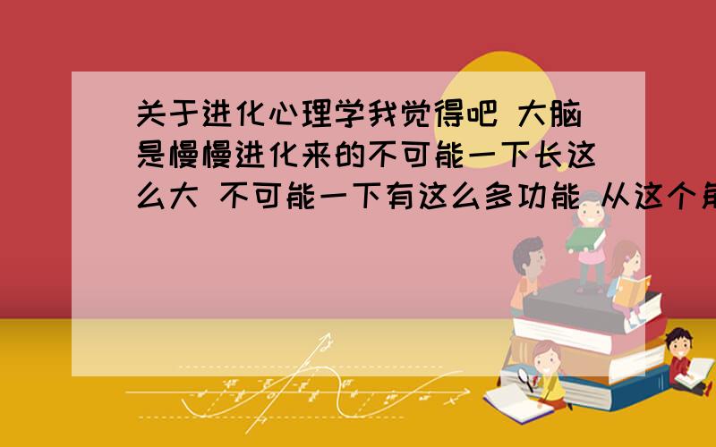 关于进化心理学我觉得吧 大脑是慢慢进化来的不可能一下长这么大 不可能一下有这么多功能 从这个角度学心理学是必不可少的 进化心理学这本书我看了有个灰皮的姓朱的学家写的 还有一