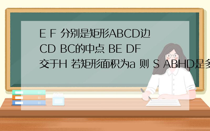 E F 分别是矩形ABCD边CD BC的中点 BE DF交于H 若矩形面积为a 则 S ABHD是多少?好像你图画错了~为什么 可知做同样处理可知S(BCDH)=1/3a