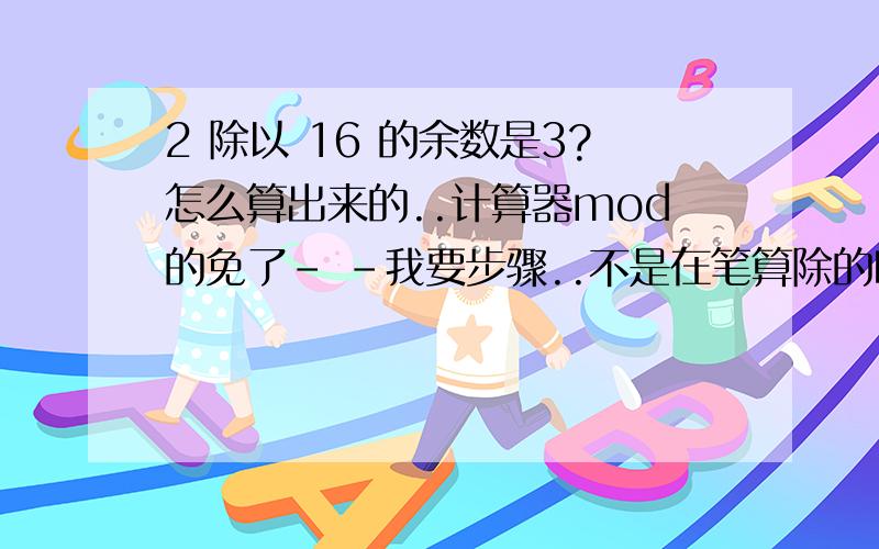 2 除以 16 的余数是3?怎么算出来的..计算器mod的免了- -我要步骤..不是在笔算除的时候..2都已经要0.几了..第一个就是0了..哪来的余数...好奇..好奇..