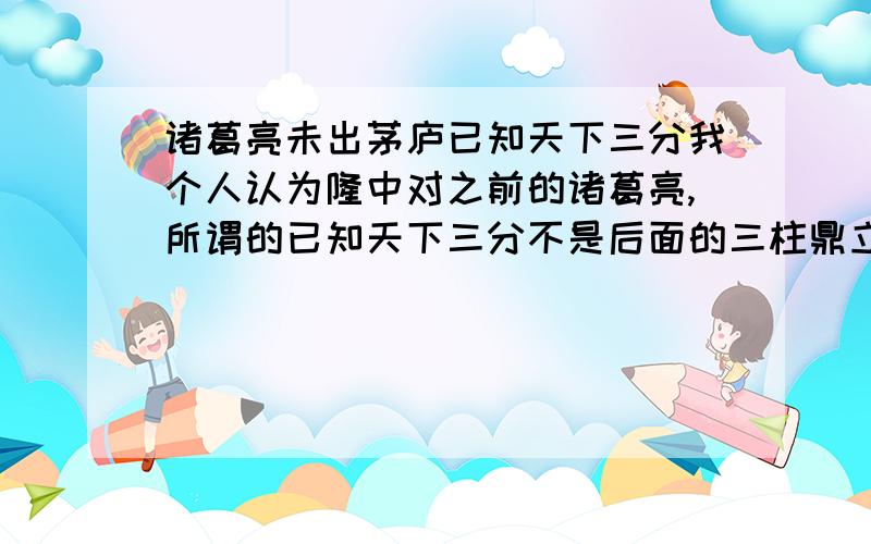 诸葛亮未出茅庐已知天下三分我个人认为隆中对之前的诸葛亮,所谓的已知天下三分不是后面的三柱鼎立,我认为是他对天下事有所了解.三分也就是30%.不知道我的看法行不行的通.