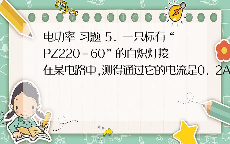 电功率 习题 5．一只标有“PZ220-60”的白炽灯接在某电路中,测得通过它的电流是0．2A,则这个灯泡的实际功率为（ ）A．大于60WB．等于60WC．小于60WD．不知电压值无法确定