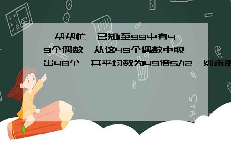 【帮帮忙】已知1至99中有49个偶数,从这49个偶数中取出48个,其平均数为49倍5/12,则未取的数字是什么