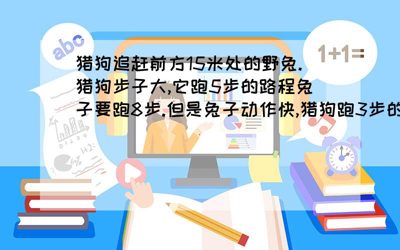 猎狗追赶前方15米处的野兔.猎狗步子大,它跑5步的路程兔子要跑8步.但是兔子动作快,猎狗跑3步的时间兔子能跑4步.猎狗至少跑出多远才能追上野兔?