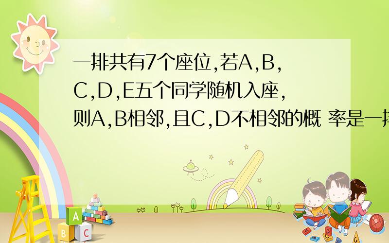 一排共有7个座位,若A,B,C,D,E五个同学随机入座,则A,B相邻,且C,D不相邻的概 率是一排共有7个座位,若A,B,C,D,E五个同学随机入座,则A,B相邻,且C,D不相邻的概 率是