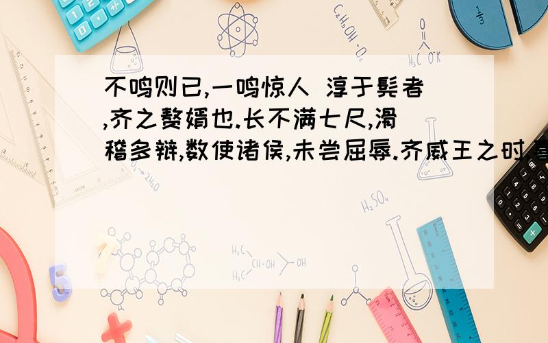 不鸣则已,一鸣惊人 淳于髡者,齐之赘婿也.长不满七尺,滑稽多辩,数使诸侯,未尝屈辱.齐威王之时,喜隐,好为淫乐长夜之饮,沉湎不治,委政卿大夫.百官荒乱,诸侯并侵,国且危亡,在于旦暮,左右莫