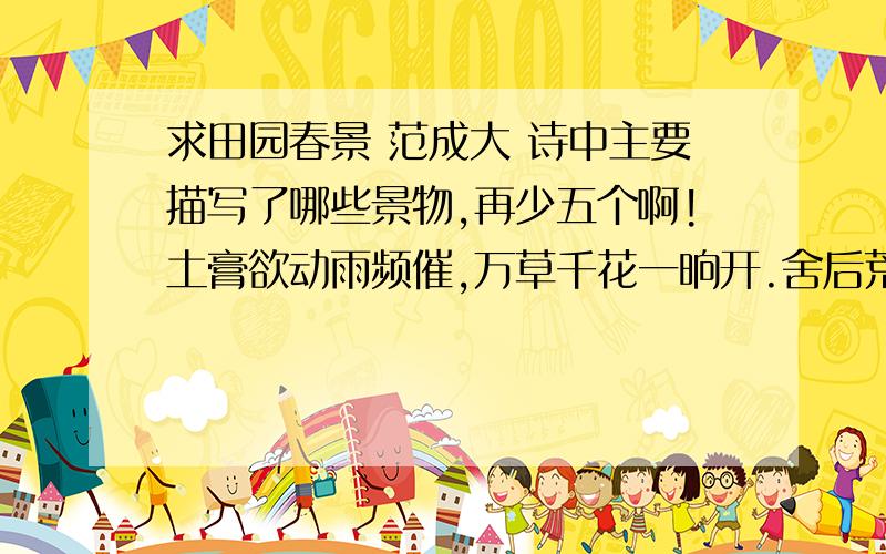 求田园春景 范成大 诗中主要描写了哪些景物,再少五个啊!土膏欲动雨频催,万草千花一晌开.舍后荒畦犹绿秀,邻家鞭笋过墙来.