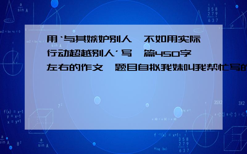 用‘与其嫉妒别人,不如用实际行动超越别人’写一篇450字左右的作文,题目自拟我妹叫我帮忙写的,我平时都很忙,没时间,谁代劳一下.