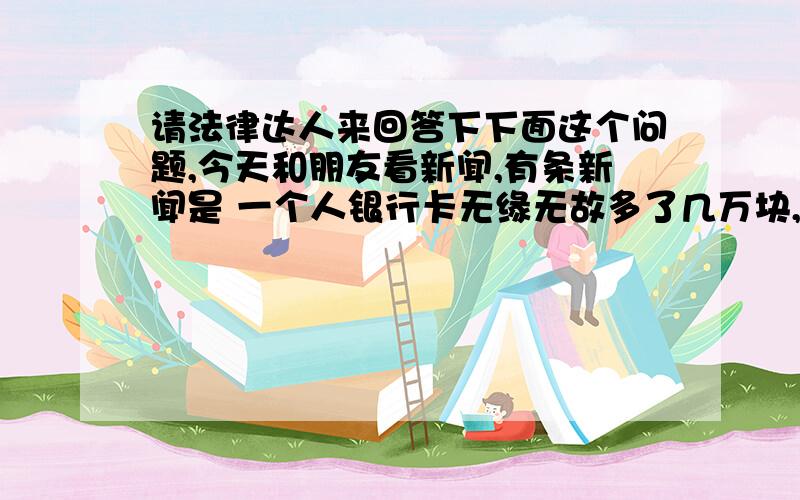 请法律达人来回答下下面这个问题,今天和朋友看新闻,有条新闻是 一个人银行卡无缘无故多了几万块,然后他物归原主的事情.然后就和朋友聊起这个事情,假设一个人银行卡里无故多了几万块,