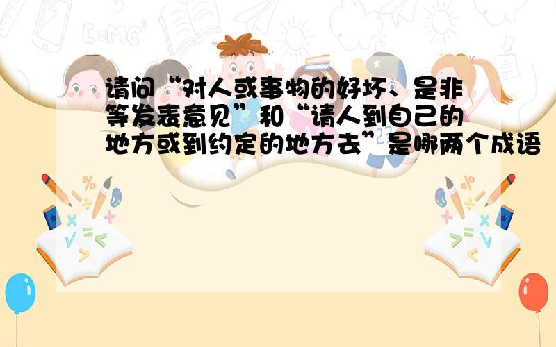 请问“对人或事物的好坏、是非等发表意见”和“请人到自己的地方或到约定的地方去”是哪两个成语