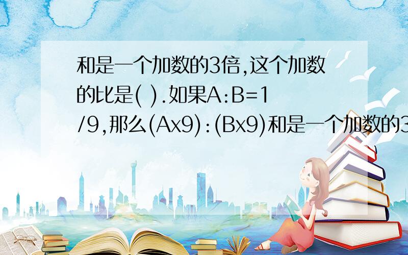 和是一个加数的3倍,这个加数的比是( ).如果A:B=1/9,那么(Ax9):(Bx9)和是一个加数的3倍,这个加数的比是(  ).如果A:B=1/9,那么(Ax9):(Bx9)的值为(  ).A:1     B:1/9   C:1:1  D:无法确定.从A地到B地共有180千米,客