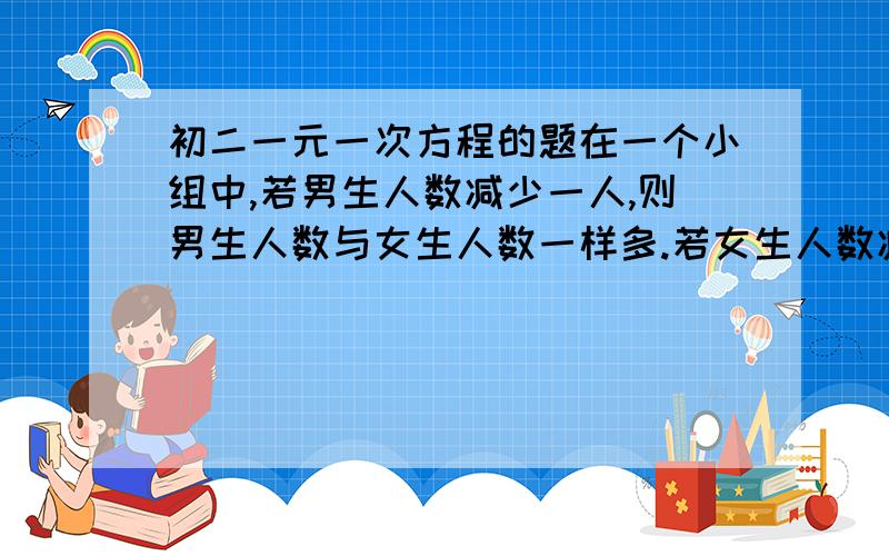 初二一元一次方程的题在一个小组中,若男生人数减少一人,则男生人数与女生人数一样多.若女生人数减少一人,则男生人数是女生的两倍.问这个小组男女各有多少人?