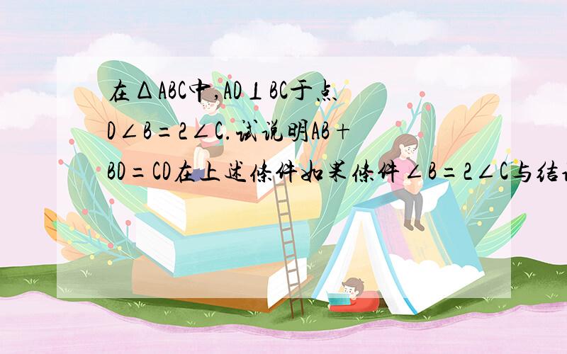 在ΔABC中,AD⊥BC于点D∠B=2∠C.试说明AB+BD=CD在上述条件如果条件∠B=2∠C与结论AB+BD=CD互换,仍然成立吗?试说明理由