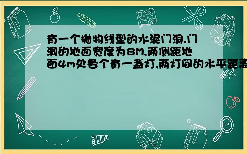 有一个抛物线型的水泥门洞.门洞的地面宽度为8M,两侧距地面4m处各个有一盏灯,两灯间的水平距离为6m求这个门洞的高度