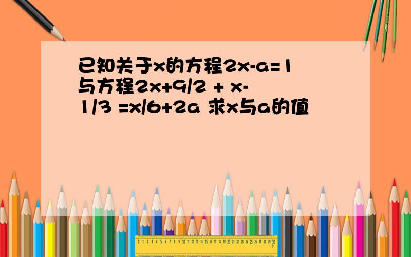 已知关于x的方程2x-a=1与方程2x+9/2 + x-1/3 =x/6+2a 求x与a的值