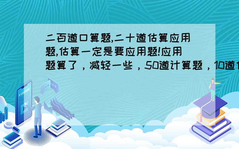 二百道口算题,二十道估算应用题,估算一定是要应用题!应用题算了，减轻一些，50道计算题，10道估算应用题！