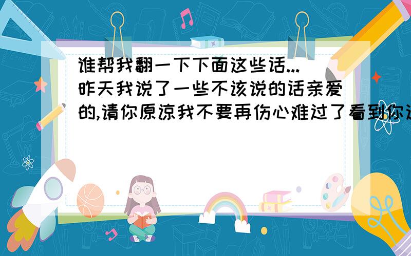 谁帮我翻一下下面这些话...昨天我说了一些不该说的话亲爱的,请你原谅我不要再伤心难过了看到你这样我心里好难过我决定改变我自己变成你喜欢的那个样子所以,以后不准再哭了亲爱的我