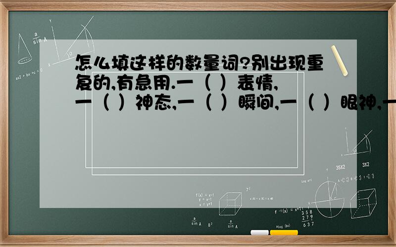 怎么填这样的数量词?别出现重复的,有急用.一（ ）表情,一（ ）神态,一（ ）瞬间,一（ ）眼神,一（ ）动作如果改成下面这些的话，那又该怎么填呢？每（ ）表情，每（ ）神态，每（ ）瞬