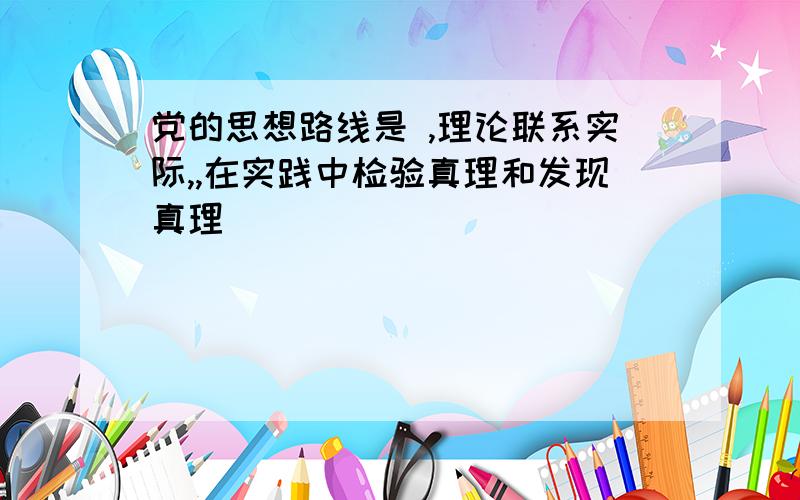 党的思想路线是 ,理论联系实际,,在实践中检验真理和发现真理