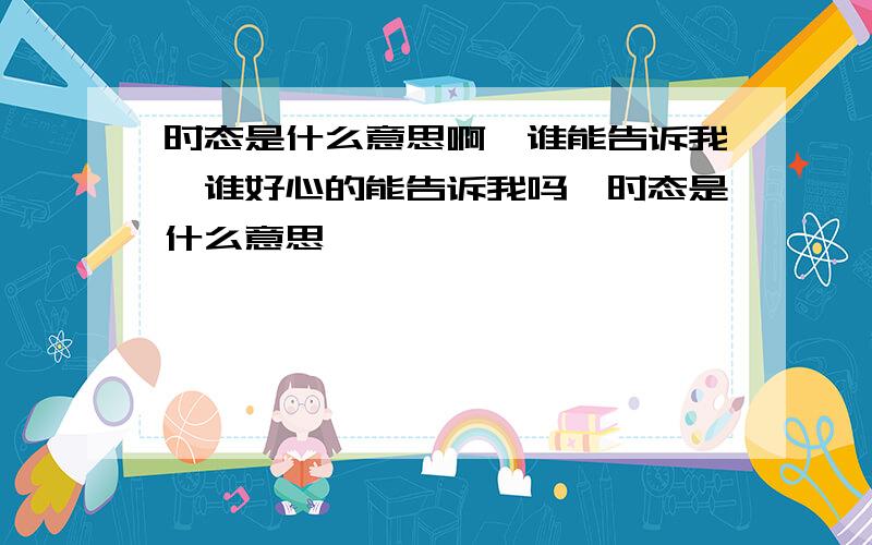 时态是什么意思啊,谁能告诉我,谁好心的能告诉我吗,时态是什么意思