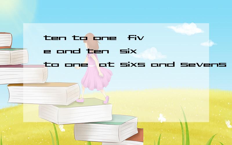 ten to one,five and ten,six to one,at sixs and sevens,in threes and fours.