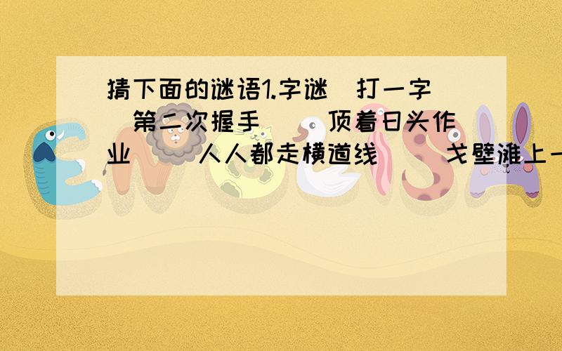 猜下面的谜语1.字谜（打一字）第二次握手 （）顶着日头作业 （）人人都走横道线 （）戈壁滩上一棵草 （）太阳西边下,月亮东边挂 （）头戴一顶帽,诚实又可靠 （）2.成语谜（打一成语）