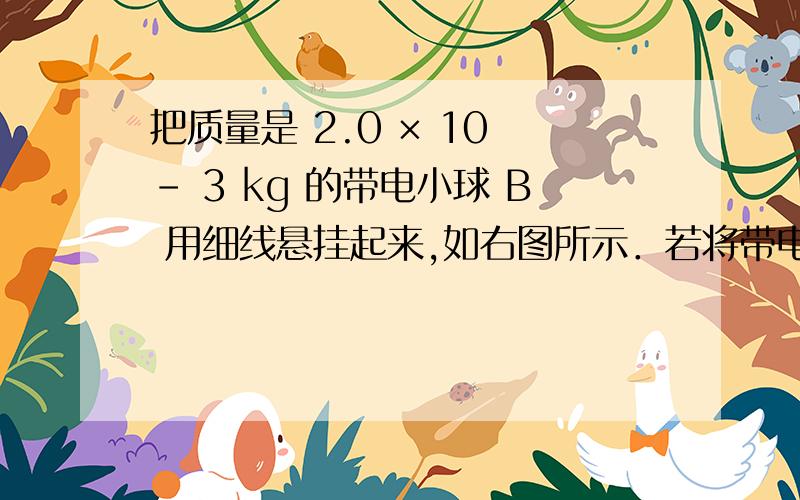 把质量是 2.0 × 10 － 3 kg 的带电小球 B 用细线悬挂起来,如右图所示．若将带电荷量为 4.0 × 10 － 8 C把质量是2.0×10^-3kg的带电小球用细线悬挂起来,如右图所示．若将带电荷量为4.0×10^-4C的小球A