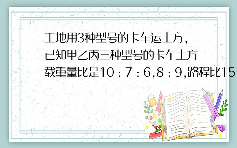 工地用3种型号的卡车运土方,已知甲乙丙三种型号的卡车土方载重量比是10：7：6,8：9,路程比15：14：14.三种车数比10：5：7,工程开始时.乙丙全部投入工作,甲只有一半投入,直到10天后,才投入全