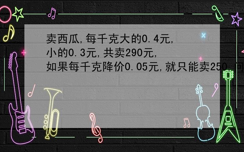 卖西瓜,每千克大的0.4元,小的0.3元,共卖290元,如果每千克降价0.05元,就只能卖250,问大的西瓜有多少千克?