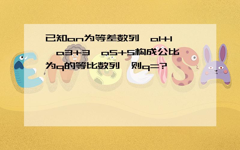 已知an为等差数列,a1+1,a3+3,a5+5构成公比为q的等比数列,则q=?