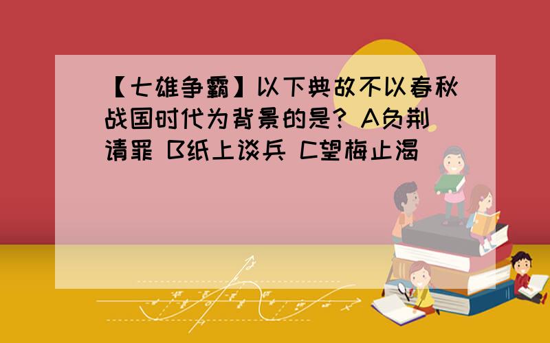 【七雄争霸】以下典故不以春秋战国时代为背景的是? A负荆请罪 B纸上谈兵 C望梅止渴