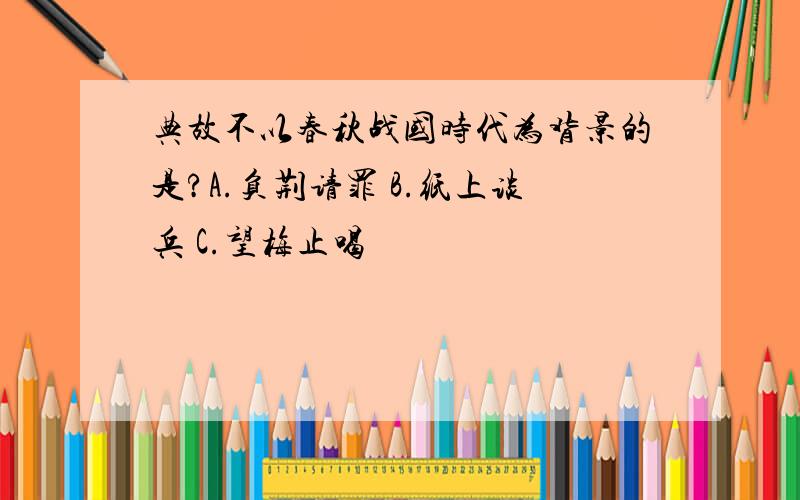 典故不以春秋战国时代为背景的是?A.负荆请罪 B.纸上谈兵 C.望梅止喝