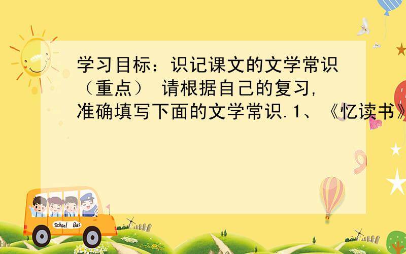 学习目标：识记课文的文学常识（重点） 请根据自己的复习,准确填写下面的文学常识.1、《忆读书》选自《 》作者 ,原名 ,代著名女作家,家.2、《我的第一次文学常试》选自《 》,作者 ,国作