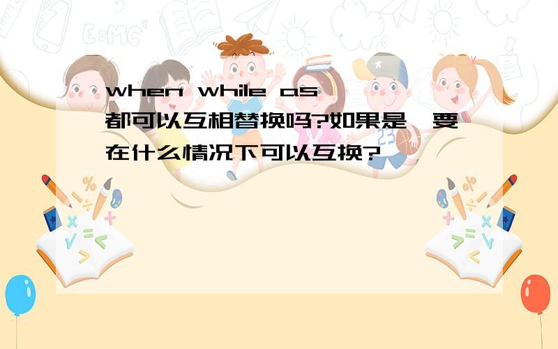 when while as 都可以互相替换吗?如果是,要在什么情况下可以互换?