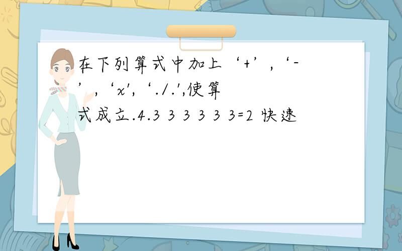 在下列算式中加上‘+’,‘-’,‘x',‘./.',使算式成立.4.3 3 3 3 3 3=2 快速