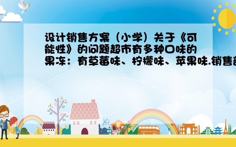 设计销售方案（小学）关于《可能性》的问题超市有多种口味的果冻：有草莓味、柠檬味、苹果味.销售部接到了儿童乐园的一份订单,要求是：要在包装袋中装入若干个草莓、苹果、柠檬三